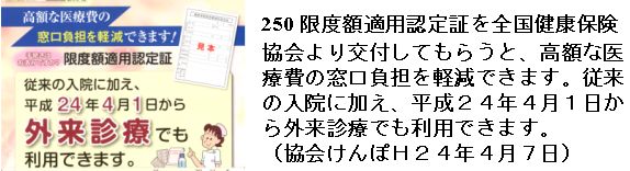 250 限度額適用認定証を全国健康保険協会より交付してもらうと、高額な医療費の窓口負担を軽減できます。従来の入院に加え、平成２４年４月１日から外来診療でも利用できます。（協会けんぽＨ２４年４月）