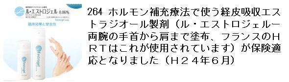 264 ホルモン補充療法で使う経皮吸収エストラジオール製剤（ル・エストロジェルー両腕の手首から肩まで塗布、フランスのＨＲＴはこれが使用されています）が保険適応となりました（Ｈ２４年６月）