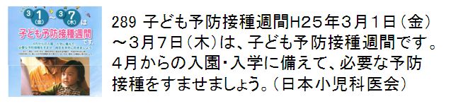 289 子ども予防接種週間H２５年３月１日（金）〜３月７日（木）は、子ども予防接種週間です。４月からの入園・入学に備えて、必要な予防接種をすませましょう。（日本小児科医会）