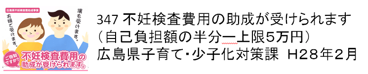 347 不妊検査費用の助成が受けられます　自己負担額の半分（上限5万円）　広島県子育て・少子化対策課　H28年2月